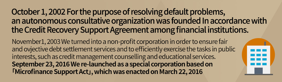 October 1, 2002 For the purpose of resolving default problems, an autonomous consultative organization was founded In accordance with the Agreement on debt relief support among financial institutions.
			November 1, 2003 We turned into a non-profit corporation in order to ensure fair and objective debt settlement services and to efficiently exercise the tasks in public interests, such as credit management counseling and educational services.
			September 23, 2016 We re-launched as a special corporation based on Micro Credit Support Act, which was enacted on March 22, 2016.