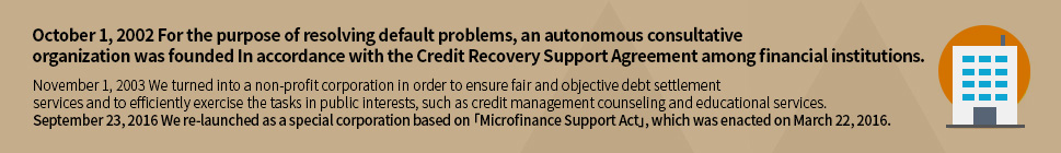 October 1, 2002 For the purpose of resolving default problems, an autonomous consultative organization was founded In accordance with the Agreement on debt relief support among financial institutions.
				November 1, 2003 We turned into a non-profit corporation in order to ensure fair and objective debt settlement services and to efficiently exercise the tasks in public interests, such as credit management counseling and educational services.
				September 23, 2016 We re-launched as a special corporation based on Micro Credit Support Act, which was enacted on March 22, 2016.